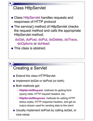 Class HttpServlet

Class HttpServlet handles requests and
responses of HTTP protocol
The service() method of HttpServlet checks
the request method and calls the appropriate
HttpServlet method:
 doGet, doPost, doPut, doDelete, doTrace,
  doOptions or doHead
This class is abstract




Creating a Servlet
 Extend the class HTTPServlet
 Implement doGet or doPost (or both)
 Both methods get:
   HttpServletRequest: methods for getting form
   (query) data, HTTP request headers, etc.
   HttpServletResponse: methods for setting HTTP
   status codes, HTTP response headers, and get an
   output stream used for sending data to the client
 Usually implement doPost by calling doGet, or
 vice-versa
 