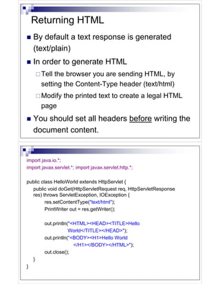Returning HTML
    By default a text response is generated
    (text/plain)
    In order to generate HTML
        Tell the browser you are sending HTML, by
        setting the Content-Type header (text/html)
        Modify the printed text to create a legal HTML
        page
    You should set all headers before writing the
    document content.


import java.io.*;
import javax.servlet.*; import javax.servlet.http.*;

public class HelloWorld extends HttpServlet {
  public void doGet(HttpServletRequest req, HttpServletResponse
  res) throws ServletException, IOException {
         res.setContentType("text/html");
         PrintWriter out = res.getWriter();

         out.println("<HTML><HEAD><TITLE>Hello
                     World</TITLE></HEAD>");
         out.println(“<BODY><H1>Hello World
                       </H1></BODY></HTML>");
         out.close();
    }
}
 