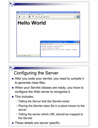 Configuring the Server
After you code your servlet, you need to compile it
to generate class files.
When your Servlet classes are ready, you have to
configure the Web server to recognize it.
This includes:
  Telling the Server that the Servlet exists
  Placing the Servlet class file in a place known to the
  server
  Telling the server which URL should be mapped to
  the Servlet
These details are server specific.
 