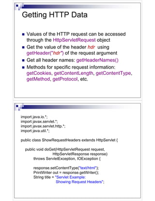 Getting HTTP Data

   Values of the HTTP request can be accessed
   through the HttpServletRequest object
   Get the value of the header hdr using
   getHeader("hdr") of the request argument
   Get all header names: getHeaderNames()
   Methods for specific request information:
   getCookies, getContentLength, getContentType,
   getMethod, getProtocol, etc.




import java.io.*;
import javax.servlet.*;
import javax.servlet.http.*;
import java.util.*;

public class ShowRequestHeaders extends HttpServlet {

  public void doGet(HttpServletRequest request,
                 HttpServletResponse response)
       throws ServletException, IOException {

       response.setContentType("text/html");
       PrintWriter out = response.getWriter();
       String title = "Servlet Example:
                       Showing Request Headers";
 