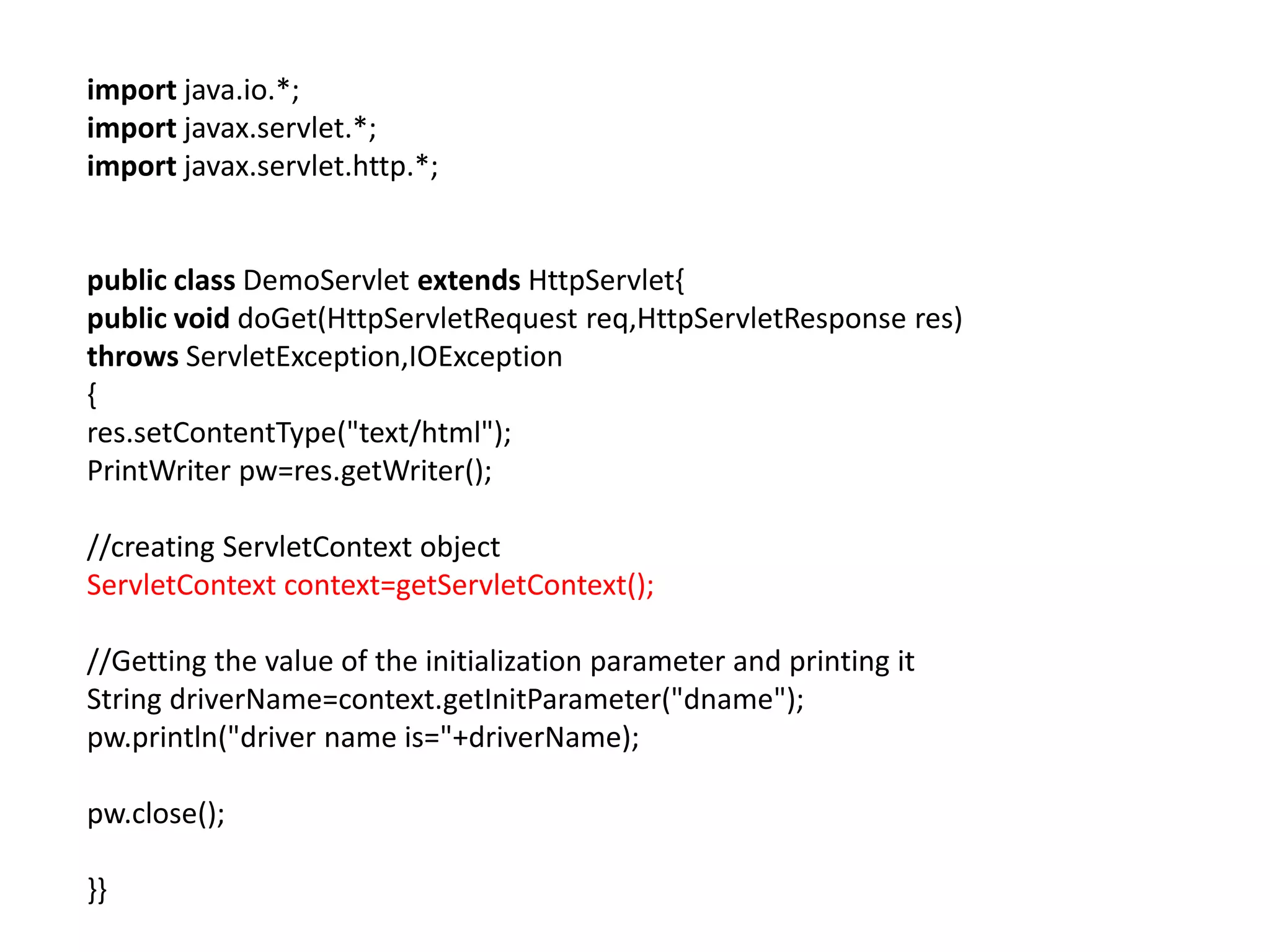 import java.io.*;
import javax.servlet.*;
import javax.servlet.http.*;
public class DemoServlet extends HttpServlet{
public void doGet(HttpServletRequest req,HttpServletResponse res)
throws ServletException,IOException
{
res.setContentType("text/html");
PrintWriter pw=res.getWriter();
//creating ServletContext object
ServletContext context=getServletContext();
//Getting the value of the initialization parameter and printing it
String driverName=context.getInitParameter("dname");
pw.println("driver name is="+driverName);
pw.close();
}}
 