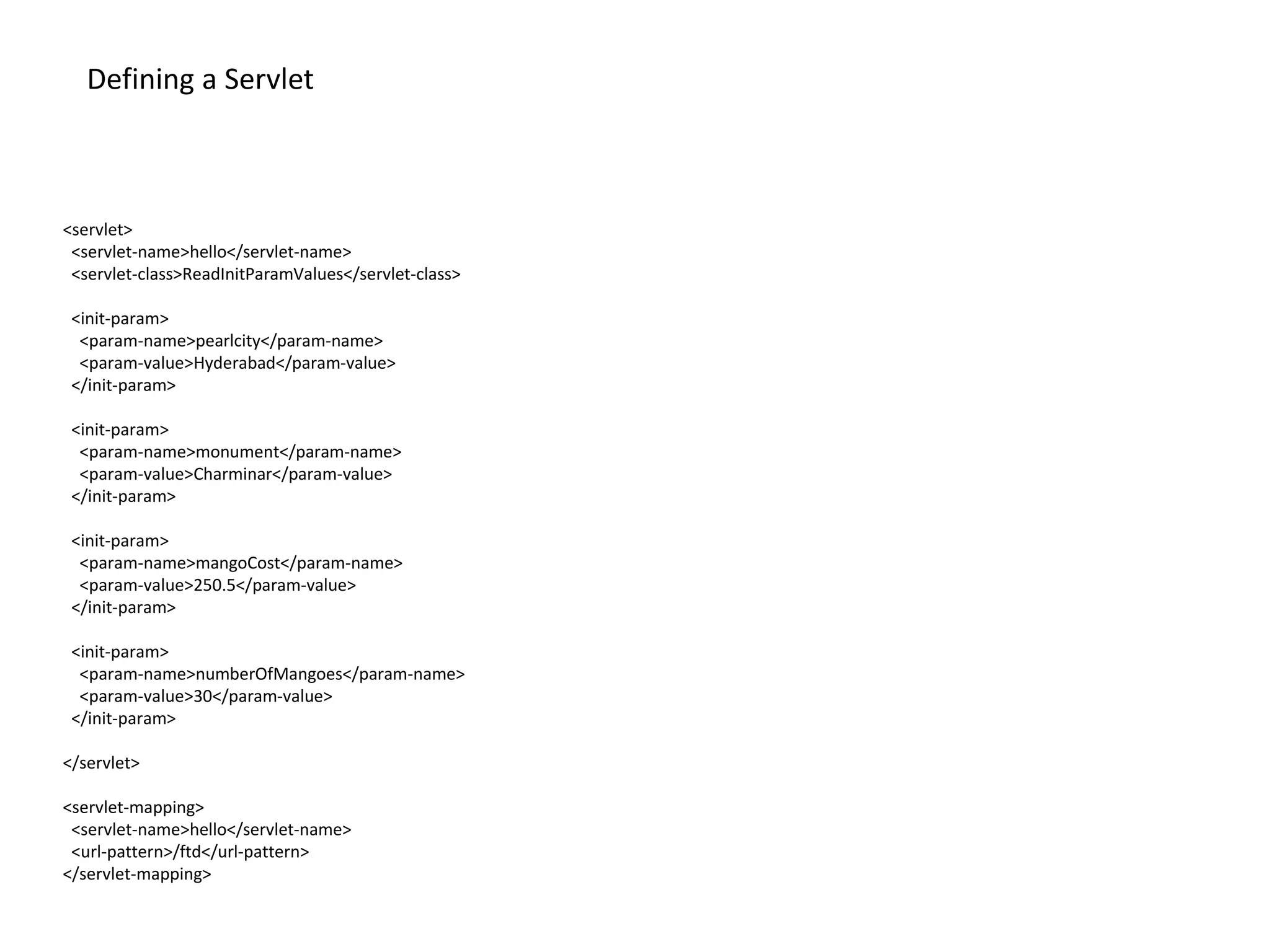 <servlet>
<servlet-name>hello</servlet-name>
<servlet-class>ReadInitParamValues</servlet-class>
<init-param>
<param-name>pearlcity</param-name>
<param-value>Hyderabad</param-value>
</init-param>
<init-param>
<param-name>monument</param-name>
<param-value>Charminar</param-value>
</init-param>
<init-param>
<param-name>mangoCost</param-name>
<param-value>250.5</param-value>
</init-param>
<init-param>
<param-name>numberOfMangoes</param-name>
<param-value>30</param-value>
</init-param>
</servlet>
<servlet-mapping>
<servlet-name>hello</servlet-name>
<url-pattern>/ftd</url-pattern>
</servlet-mapping>
Defining a Servlet
 