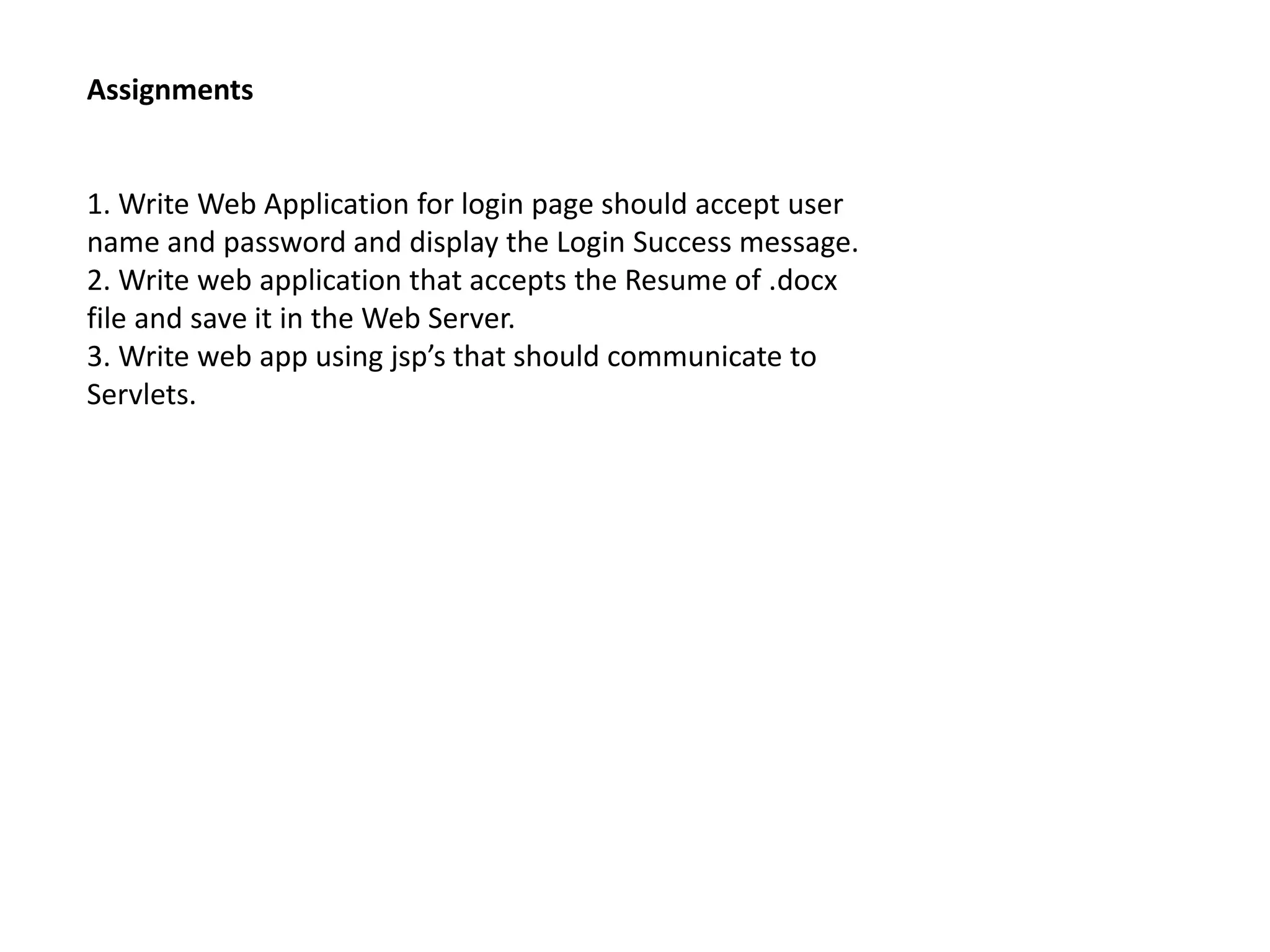 Assignments
1. Write Web Application for login page should accept user
name and password and display the Login Success message.
2. Write web application that accepts the Resume of .docx
file and save it in the Web Server.
3. Write web app using jsp’s that should communicate to
Servlets.
 