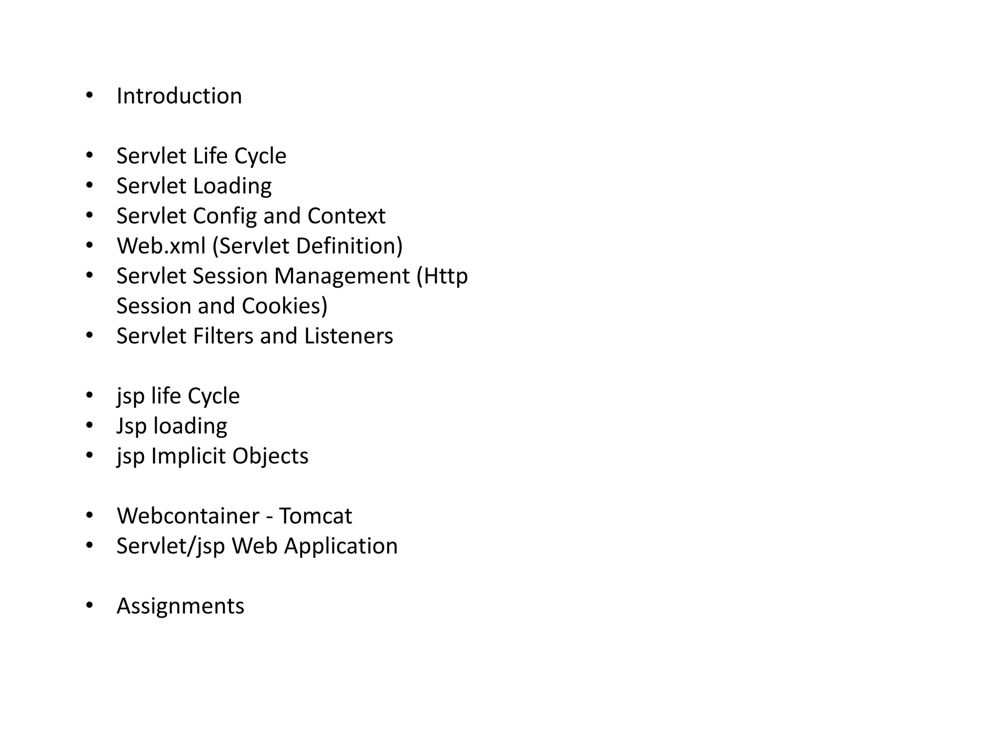 • Introduction
• Servlet Life Cycle
• Servlet Loading
• Servlet Config and Context
• Web.xml (Servlet Definition)
• Servlet Session Management (Http
Session and Cookies)
• Servlet Filters and Listeners
• jsp life Cycle
• Jsp loading
• jsp Implicit Objects
• Webcontainer - Tomcat
• Servlet/jsp Web Application
• Assignments
 
