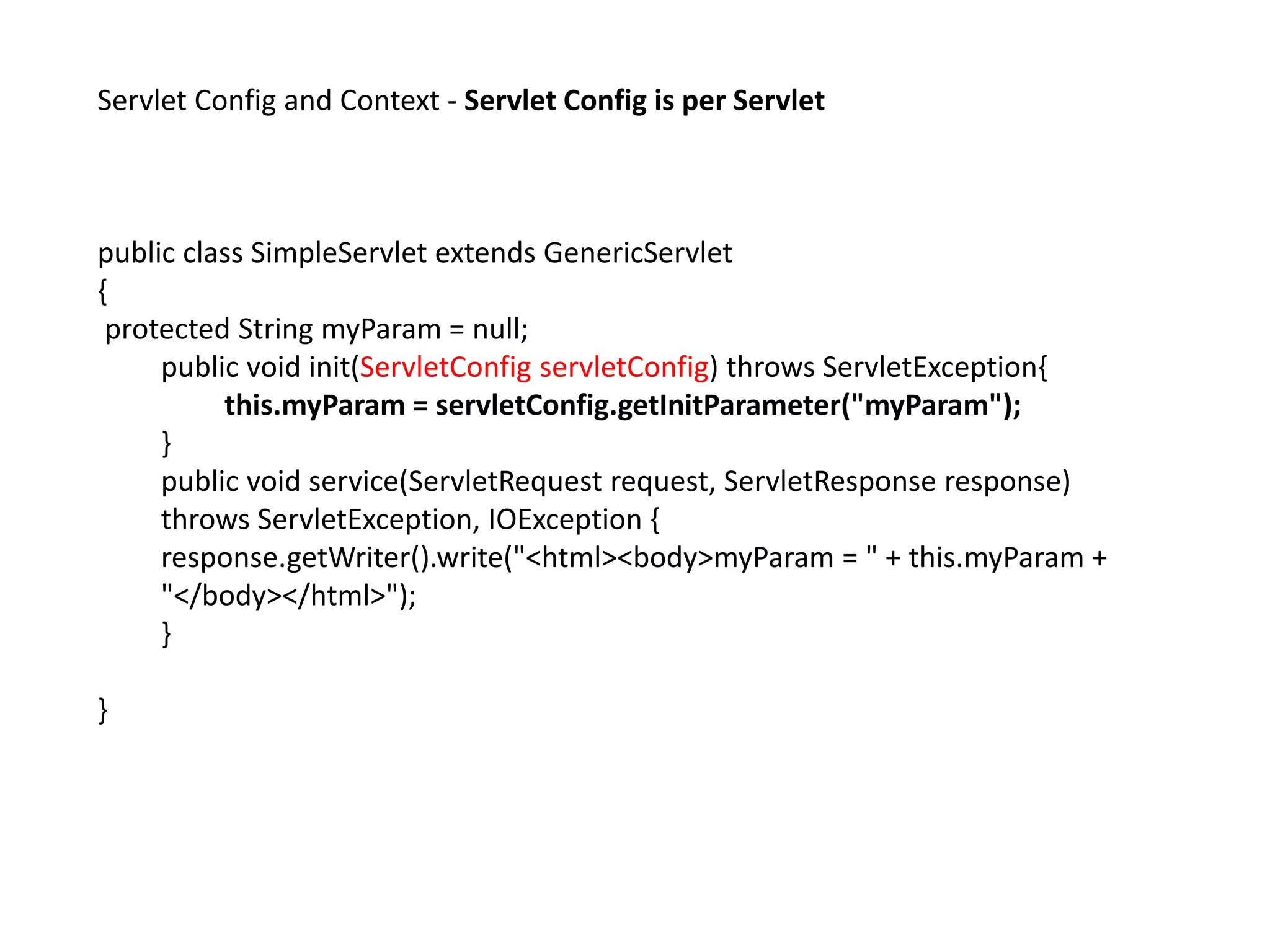 Servlet Config and Context - Servlet Config is per Servlet
public class SimpleServlet extends GenericServlet
{
protected String myParam = null;
public void init(ServletConfig servletConfig) throws ServletException{
this.myParam = servletConfig.getInitParameter("myParam");
}
public void service(ServletRequest request, ServletResponse response)
throws ServletException, IOException {
response.getWriter().write("<html><body>myParam = " + this.myParam +
"</body></html>");
}
}
 
