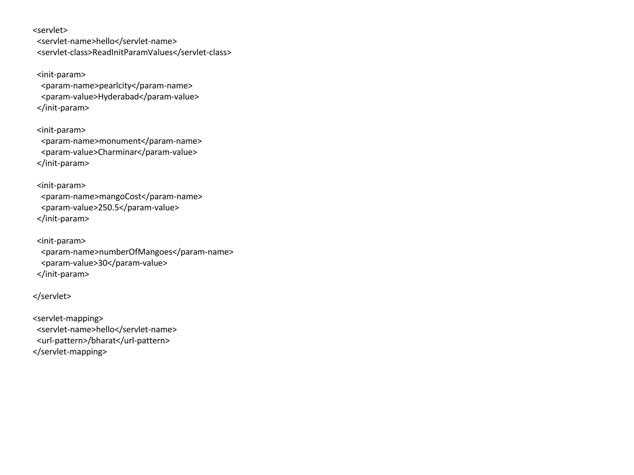 <servlet>
<servlet-name>hello</servlet-name>
<servlet-class>ReadInitParamValues</servlet-class>
<init-param>
<param-name>pearlcity</param-name>
<param-value>Hyderabad</param-value>
</init-param>
<init-param>
<param-name>monument</param-name>
<param-value>Charminar</param-value>
</init-param>
<init-param>
<param-name>mangoCost</param-name>
<param-value>250.5</param-value>
</init-param>
<init-param>
<param-name>numberOfMangoes</param-name>
<param-value>30</param-value>
</init-param>
</servlet>
<servlet-mapping>
<servlet-name>hello</servlet-name>
<url-pattern>/bharat</url-pattern>
</servlet-mapping>
 