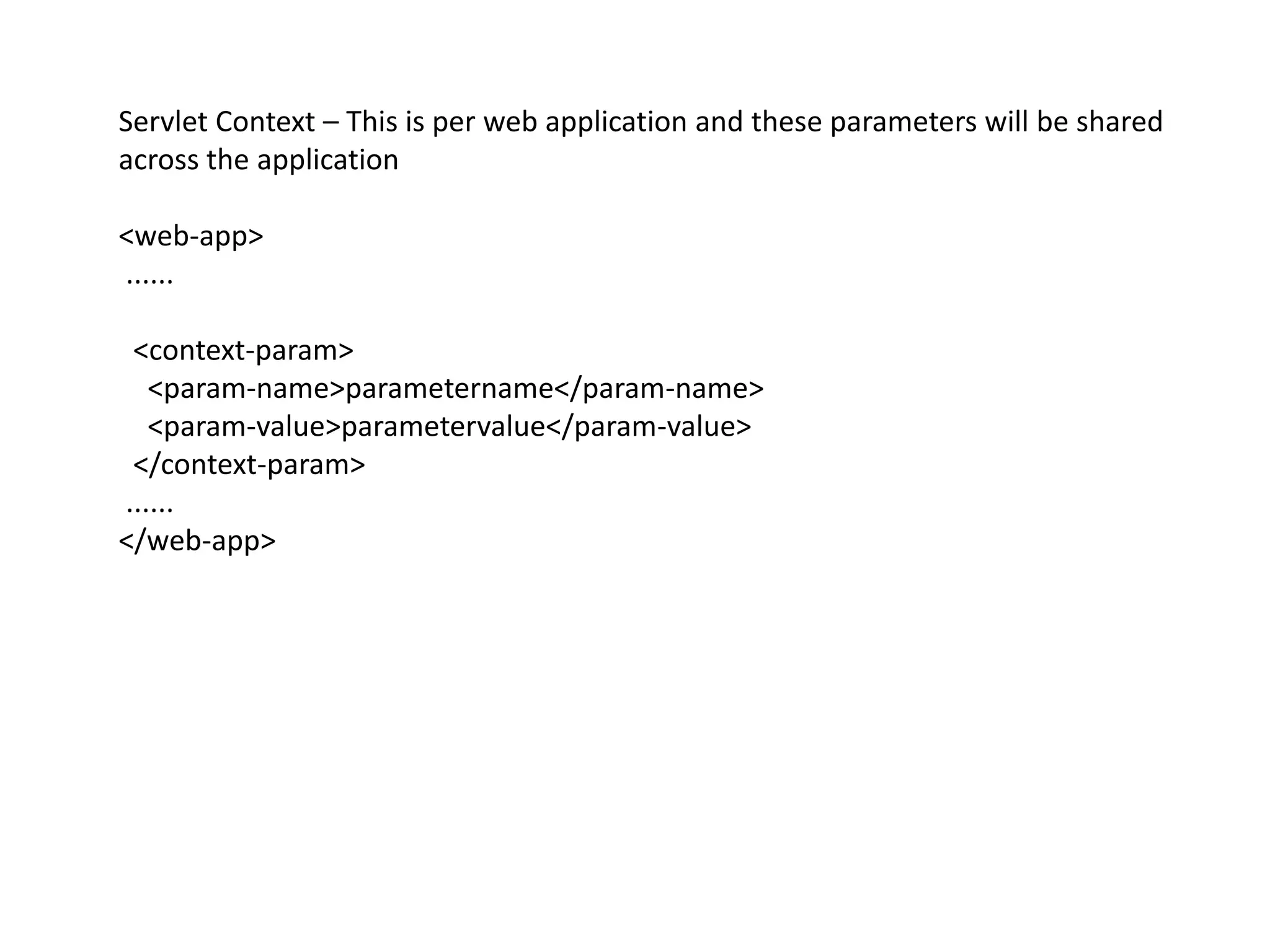 Servlet Context – This is per web application and these parameters will be shared
across the application
<web-app>
......
<context-param>
<param-name>parametername</param-name>
<param-value>parametervalue</param-value>
</context-param>
......
</web-app>
 