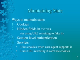 10
Maintaining State
Ways to maintain state:
1. Cookies
2. Hidden fields in forms
(or using URL rewriting to fake it)
3. Session level authentication
4. Servlets
• Uses cookies when user-agent supports it
• Uses URL rewriting if can't use cookies
 