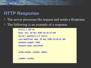 CS3002
Lecture 1 / Slide 10




    HTTP Response
     The server processes the request and sends a Response
     The following is an example of a response
                       HTTP/1.1 200 OK
                       Date: Sat, 18 Mar 2000 20:35:35 GMT
                       Server: Apache/1.3.9 (Unix)
                       Last-Modified: Wed, 20 May 1998 14:59:42 GMT
                       Content-Length: 2000
                       Content-Type: text/html


                       <HTML><HEAD> </HEAD> <BODY>
                       …
                       </BODY> </HTML>
 