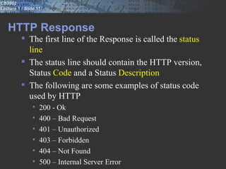 CS3002
Lecture 1 / Slide 11



   HTTP Response
           The first line of the Response is called the status
            line
           The status line should contain the HTTP version,
            Status Code and a Status Description
           The following are some examples of status code
            used by HTTP
                  200 - Ok
                  400 – Bad Request
                  401 – Unauthorized
                  403 – Forbidden
                  404 – Not Found
                  500 – Internal Server Error
 