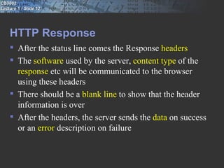 CS3002
Lecture 1 / Slide 12




    HTTP Response
     After the status line comes the Response headers
     The software used by the server, content type of the
      response etc will be communicated to the browser
      using these headers
     There should be a blank line to show that the header
      information is over
     After the headers, the server sends the data on success
      or an error description on failure
 