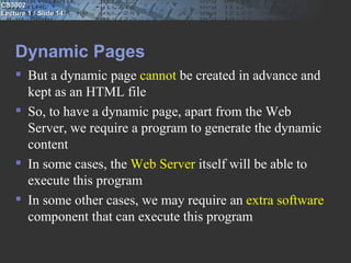 CS3002
Lecture 1 / Slide 14




    Dynamic Pages
     But a dynamic page cannot be created in advance and
      kept as an HTML file
     So, to have a dynamic page, apart from the Web
      Server, we require a program to generate the dynamic
      content
     In some cases, the Web Server itself will be able to
      execute this program
     In some other cases, we may require an extra software
      component that can execute this program
 