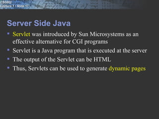 CS3002
Lecture 1 / Slide 17




    Server Side Java
     Servlet was introduced by Sun Microsystems as an
      effective alternative for CGI programs
     Servlet is a Java program that is executed at the server
     The output of the Servlet can be HTML
     Thus, Servlets can be used to generate dynamic pages
 