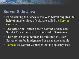 CS3002
Lecture 1 / Slide 18




    Server Side Java
     For executing the Servlets, the Web Server requires the
      help of another piece of software called the Servlet
      Container
     The terms Application Server, Servlet Engine and
      Servlet Runner are also used instead of Container
     The Servlet Container may be built into the Web
      Server or can be implemented as a separate module
     Tomcat is a Servlet Container that is popularly used
 