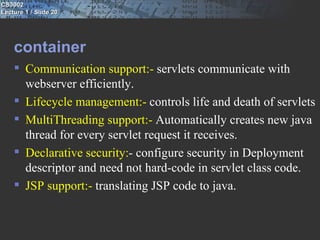CS3002
Lecture 1 / Slide 20




    container
     Communication support:- servlets communicate with
      webserver efficiently.
     Lifecycle management:- controls life and death of servlets
     MultiThreading support:- Automatically creates new java
      thread for every servlet request it receives.
     Declarative security:- configure security in Deployment
      descriptor and need not hard-code in servlet class code.
     JSP support:- translating JSP code to java.
 