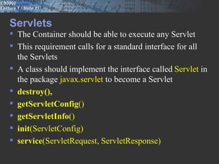 CS3002
Lecture 1 / Slide 21


    Servlets
     The Container should be able to execute any Servlet
     This requirement calls for a standard interface for all
      the Servlets
     A class should implement the interface called Servlet in
      the package javax.servlet to become a Servlet
     destroy(),
     getServletConfig()
     getServletInfo()
     init(ServletConfig)
     service(ServletRequest, ServletResponse)
 