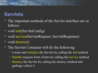 CS3002
Lecture 1 / Slide 22




    Servlets
     The important methods of the Servlet interface are as
      follows
     void init(ServletConfig)
     void service(ServletRequest, ServletResponse)
     void destroy()
     The Servlet Container will do the following
             Create and initialize the Servlet by calling the init method
             Handle requests from clients by calling the service method
             Destroy the Servlet by calling the destroy method and
              garbage collect it
 