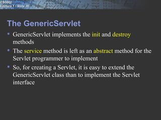 CS3002
Lecture 1 / Slide 28




    The GenericServlet
     GenericServlet implements the init and destroy
      methods
     The service method is left as an abstract method for the
      Servlet programmer to implement
     So, for creating a Servlet, it is easy to extend the
      GenericServlet class than to implement the Servlet
      interface
 