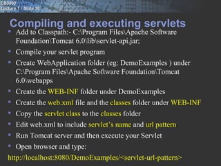 CS3002
Lecture 1 / Slide 30


    Compiling and executing servlets
    Add to Classpath:- C:Program FilesApache Software
      FoundationTomcat 6.0libservlet-api.jar;
    Compile your servlet program
    Create WebApplication folder (eg: DemoExamples ) under
      C:Program FilesApache Software FoundationTomcat
      6.0webapps
    Create the WEB-INF folder under DemoExamples
    Create the web.xml file and the classes folder under WEB-INF
    Copy the servlet class to the classes folder
    Edit web.xml to include servlet’s name and url pattern
    Run Tomcat server and then execute your Servlet
    Open browser and type:
   http://localhost:8080/DemoExamples/<servlet-url-pattern>
 