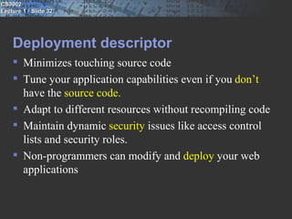 CS3002
Lecture 1 / Slide 32




    Deployment descriptor
     Minimizes touching source code
     Tune your application capabilities even if you don’t
      have the source code.
     Adapt to different resources without recompiling code
     Maintain dynamic security issues like access control
      lists and security roles.
     Non-programmers can modify and deploy your web
      applications
 