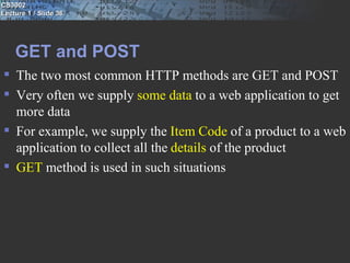 CS3002
Lecture 1 / Slide 36




    GET and POST
 The two most common HTTP methods are GET and POST
 Very often we supply some data to a web application to get
  more data
 For example, we supply the Item Code of a product to a web
  application to collect all the details of the product
 GET method is used in such situations
 