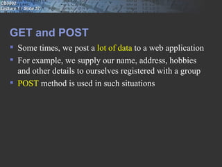 CS3002
Lecture 1 / Slide 37




    GET and POST
     Some times, we post a lot of data to a web application
     For example, we supply our name, address, hobbies
      and other details to ourselves registered with a group
     POST method is used in such situations
 