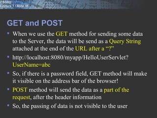 CS3002
Lecture 1 / Slide 38




    GET and POST
     When we use the GET method for sending some data
      to the Server, the data will be send as a Query String
      attached at the end of the URL after a “?”
     http://localhost:8080/myapp/HelloUserServlet?
      UserName=abc
     So, if there is a password field, GET method will make
      it visible on the address bar of the browser!
     POST method will send the data as a part of the
      request, after the header information
     So, the passing of data is not visible to the user
 