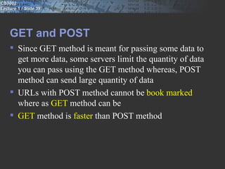 CS3002
Lecture 1 / Slide 39




    GET and POST
     Since GET method is meant for passing some data to
      get more data, some servers limit the quantity of data
      you can pass using the GET method whereas, POST
      method can send large quantity of data
     URLs with POST method cannot be book marked
      where as GET method can be
     GET method is faster than POST method
 