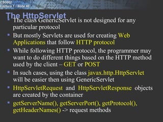 CS3002
Lecture 1 / Slide 40


   The HttpServlet is not designed for any
    The class GenericServlet
        particular protocol
       But mostly Servlets are used for creating Web
        Applications that follow HTTP protocol
       While following HTTP protocol, the programmer may
        want to do different things based on the HTTP method
        used by the client – GET or POST
       In such cases, using the class javax.http.HttpServlet
        will be easier then using GenericServlet
       HttpServletRequest  and HttpServletResponse  objects
        are created by the container
       getServerName(), getServerPort(), getProtocol(),
        getHeaderNames() -> request methods
 