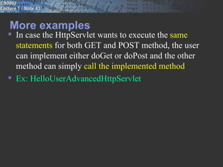 CS3002
Lecture 1 / Slide 43



    More examples
    In case the HttpServlet wants to execute the same
     statements for both GET and POST method, the user
     can implement either doGet or doPost and the other
     method can simply call the implemented method
    Ex: HelloUserAdvancedHttpServlet
 