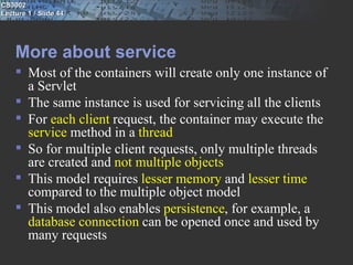 CS3002
Lecture 1 / Slide 44




    More about service
     Most of the containers will create only one instance of
      a Servlet
     The same instance is used for servicing all the clients
     For each client request, the container may execute the
      service method in a thread
     So for multiple client requests, only multiple threads
      are created and not multiple objects
     This model requires lesser memory and lesser time
      compared to the multiple object model
     This model also enables persistence, for example, a
      database connection can be opened once and used by
      many requests
 