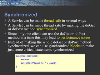 CS3002
Lecture 1 / Slide 46




    Synchronized
     A Servlet can be made thread safe in several ways
     A Servlet can be made thread safe by making the doGet
      or doPost method synchronized
     Since only one client can use the doGet or doPost
      method at a time this may lead to performance issues
     Instead of making the whole doGet or doPost method
      synchronized, we can use synchronized blocks to make
      just some critical statements synchronized
                 synchronized(this){
                       ++count;
                       out.print("Count is " + count);
                 }
 