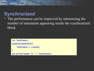 CS3002
Lecture 1 / Slide 47




    Synchronized
     The performance can be improved by minimizing the
      number of statements appearing inside the synchronized
      block


             int localCount;
             synchronized(this){
                   localCount = ++count;
             }
             out.print("Count is " + localCount);
 