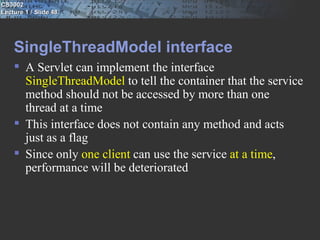 CS3002
Lecture 1 / Slide 48




    SingleThreadModel interface
     A Servlet can implement the interface
      SingleThreadModel to tell the container that the service
      method should not be accessed by more than one
      thread at a time
     This interface does not contain any method and acts
      just as a flag
     Since only one client can use the service at a time,
      performance will be deteriorated
 