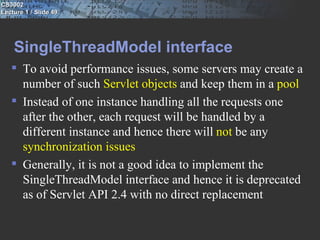 CS3002
Lecture 1 / Slide 49




    SingleThreadModel interface
    To avoid performance issues, some servers may create a
     number of such Servlet objects and keep them in a pool
    Instead of one instance handling all the requests one
     after the other, each request will be handled by a
     different instance and hence there will not be any
     synchronization issues
    Generally, it is not a good idea to implement the
     SingleThreadModel interface and hence it is deprecated
     as of Servlet API 2.4 with no direct replacement
 