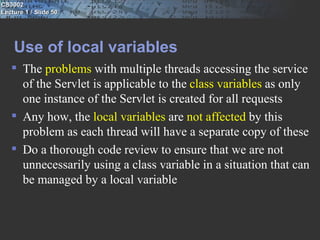 CS3002
Lecture 1 / Slide 50




    Use of local variables
    The problems with multiple threads accessing the service
     of the Servlet is applicable to the class variables as only
     one instance of the Servlet is created for all requests
    Any how, the local variables are not affected by this
     problem as each thread will have a separate copy of these
    Do a thorough code review to ensure that we are not
     unnecessarily using a class variable in a situation that can
     be managed by a local variable
 