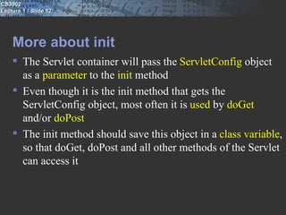 CS3002
Lecture 1 / Slide 52




    More about init
     The Servlet container will pass the ServletConfig object
      as a parameter to the init method
     Even though it is the init method that gets the
      ServletConfig object, most often it is used by doGet
      and/or doPost
     The init method should save this object in a class variable,
      so that doGet, doPost and all other methods of the Servlet
      can access it
 