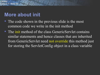 CS3002
Lecture 1 / Slide 54




    More about init
     The code shown in the previous slide is the most
      common code we write in the init method
     The init method of the class GenericServlet contains
      similar statements and hence classes that are inherited
      from GenericServlet need not override this method just
      for storing the ServletConfig object in a class variable
 