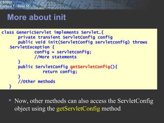 CS3002
Lecture 1 / Slide 55


    More about init
class GenericServlet implements Servlet…{
       private transient ServletConfig config
       public void init(ServletConfig servletconfig) throws
   ServletException {
              config = servletconfig;
              //More statements
       }
       public ServletConfig getServletConfig(){
                 return config;
       }
       //Other methods
   }


      Now, other methods can also access the ServletConfig
       object using the getServletConfig method
 