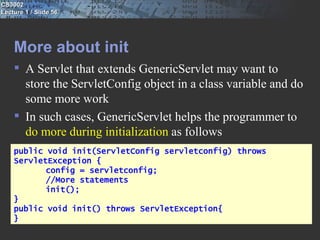 CS3002
Lecture 1 / Slide 56




    More about init
     A Servlet that extends GenericServlet may want to
      store the ServletConfig object in a class variable and do
      some more work
     In such cases, GenericServlet helps the programmer to
      do more during initialization as follows
    public void init(ServletConfig servletconfig) throws
    ServletException {
           config = servletconfig;
           //More statements
           init();
    }
    public void init() throws ServletException{
    }
 