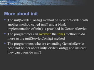 CS3002
Lecture 1 / Slide 57




    More about init
     The init(ServletConfig) method of GenericServlet calls
      another method called init() and a blank
      implementation of init() is provided in GenericServlet
     The programmer can override the init() method to do
      more in the init(ServletConfig) method
     The programmers who are extending GenericServlet
      need not bother about init(ServletConfig) and instead,
      they can override init()
 
