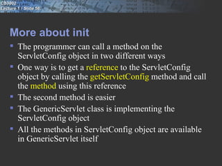 CS3002
Lecture 1 / Slide 58




    More about init
     The programmer can call a method on the
      ServletConfig object in two different ways
     One way is to get a reference to the ServletConfig
      object by calling the getServletConfig method and call
      the method using this reference
     The second method is easier
     The GenericServlet class is implementing the
      ServletConfig object
     All the methods in ServletConfig object are available
      in GenericServlet itself
 