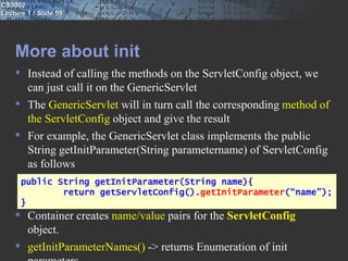 CS3002
Lecture 1 / Slide 59




    More about init
     Instead of calling the methods on the ServletConfig object, we
      can just call it on the GenericServlet
     The GenericServlet will in turn call the corresponding method of
      the ServletConfig object and give the result
     For example, the GenericServlet class implements the public
      String getInitParameter(String parametername) of ServletConfig
      as follows
      public String getInitParameter(String name){
              return getServletConfig().getInitParameter(“name”);
      }
     Container creates name/value pairs for the ServletConfig
      object.
     getInitParameterNames() -> returns Enumeration of init
 
