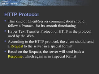 CS3002
Lecture 1 / Slide 6




   HTTP Protocol
    This kind of Client/Server communication should
     follow a Protocol for its smooth functioning
    Hyper Text Transfer Protocol or HTTP is the protocol
     used by the Web
    According to the HTTP protocol, the client should send
     a Request to the server in a special format
    Based on the Request, the server will send back a
     Response, which again is in a special format
 