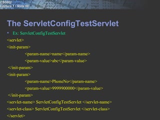 CS3002
Lecture 1 / Slide 60




    The ServletConfigTestServlet
     Ex: ServletConfigTestServlet
    <servlet>
    <init-param>
                 <param-name>name</param-name>
                 <param-value>abc</param-value>
     </init-param>
    <init-param>
                 <param-name>PhoneNo</param-name>
                 <param-value>9999900000</param-value>
     </init-param>
    <servlet-name> ServletConfigTestServlet </servlet-name>
    <servlet-class> ServletConfigTestServlet </servlet-class>
    </servlet>
 