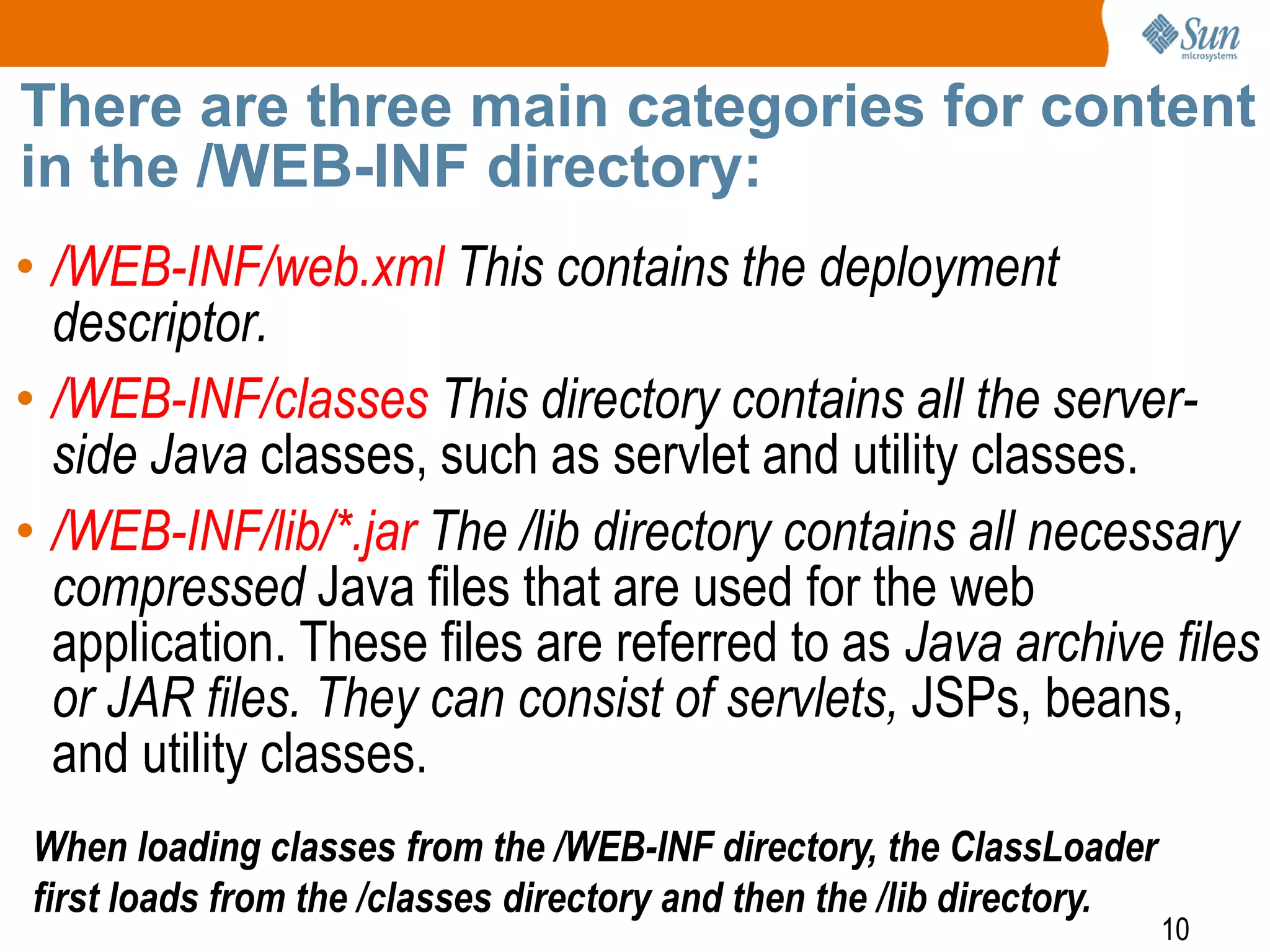 10
There are three main categories for content
in the /WEB-INF directory:
• /WEB-INF/web.xml This contains the deployment
descriptor.
• /WEB-INF/classes This directory contains all the server-
side Java classes, such as servlet and utility classes.
• /WEB-INF/lib/*.jar The /lib directory contains all necessary
compressed Java files that are used for the web
application. These files are referred to as Java archive files
or JAR files. They can consist of servlets, JSPs, beans,
and utility classes.
When loading classes from the /WEB-INF directory, the ClassLoader
first loads from the /classes directory and then the /lib directory.
 