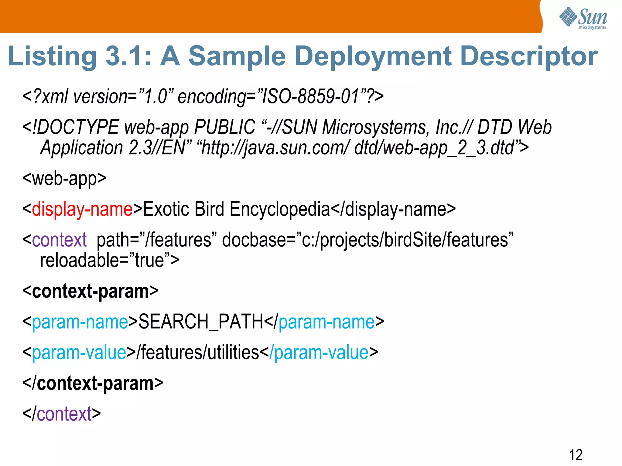 12
Listing 3.1: A Sample Deployment Descriptor
<?xml version=”1.0” encoding=”ISO-8859-01”?>
<!DOCTYPE web-app PUBLIC “-//SUN Microsystems, Inc.// DTD Web
Application 2.3//EN” “http://java.sun.com/ dtd/web-app_2_3.dtd”>
<web-app>
<display-name>Exotic Bird Encyclopedia</display-name>
<context path=”/features” docbase=”c:/projects/birdSite/features”
reloadable=”true”>
<context-param>
<param-name>SEARCH_PATH</param-name>
<param-value>/features/utilities</param-value>
</context-param>
</context>
 