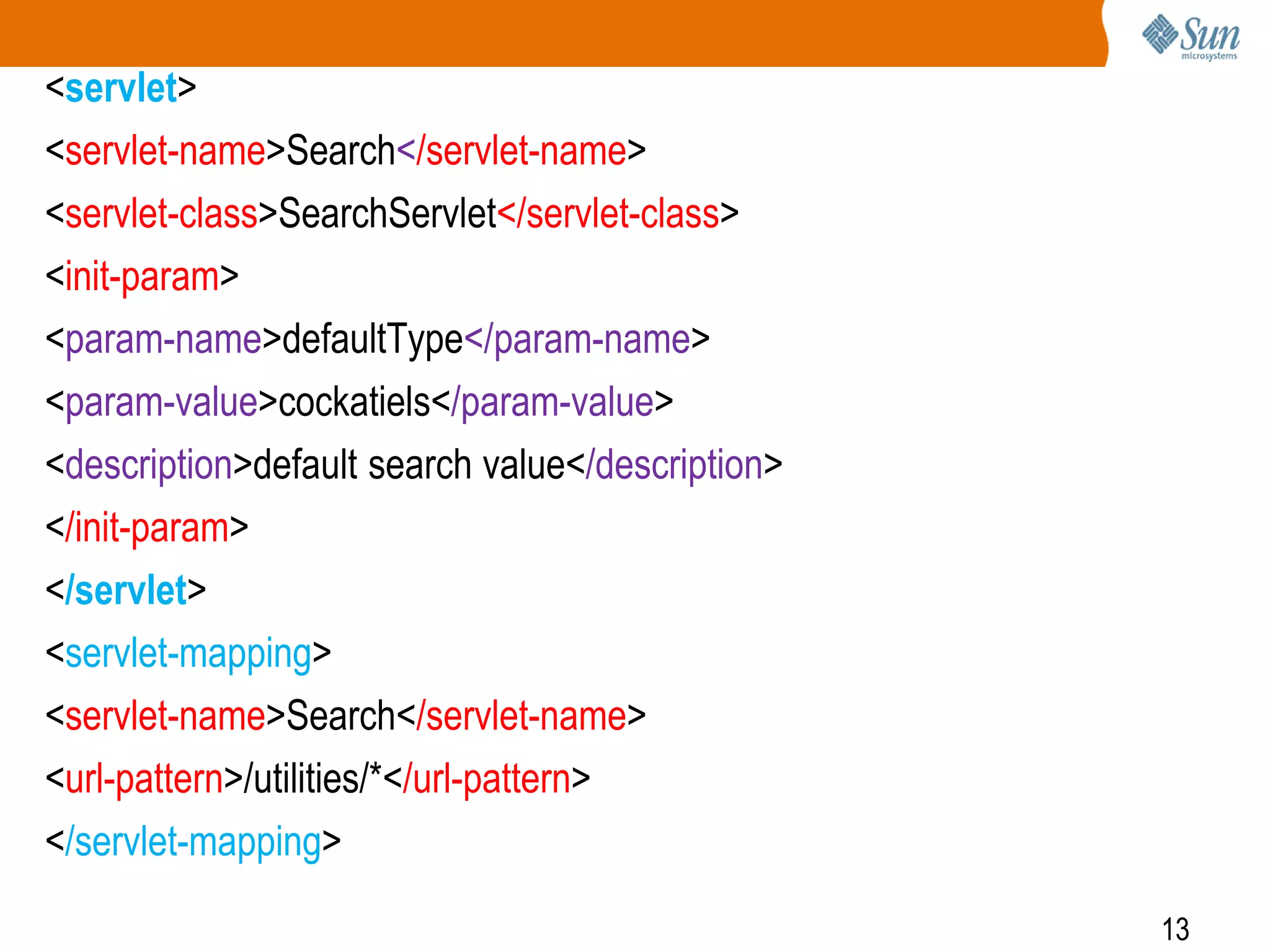 13
<servlet>
<servlet-name>Search</servlet-name>
<servlet-class>SearchServlet</servlet-class>
<init-param>
<param-name>defaultType</param-name>
<param-value>cockatiels</param-value>
<description>default search value</description>
</init-param>
</servlet>
<servlet-mapping>
<servlet-name>Search</servlet-name>
<url-pattern>/utilities/*</url-pattern>
</servlet-mapping>
 