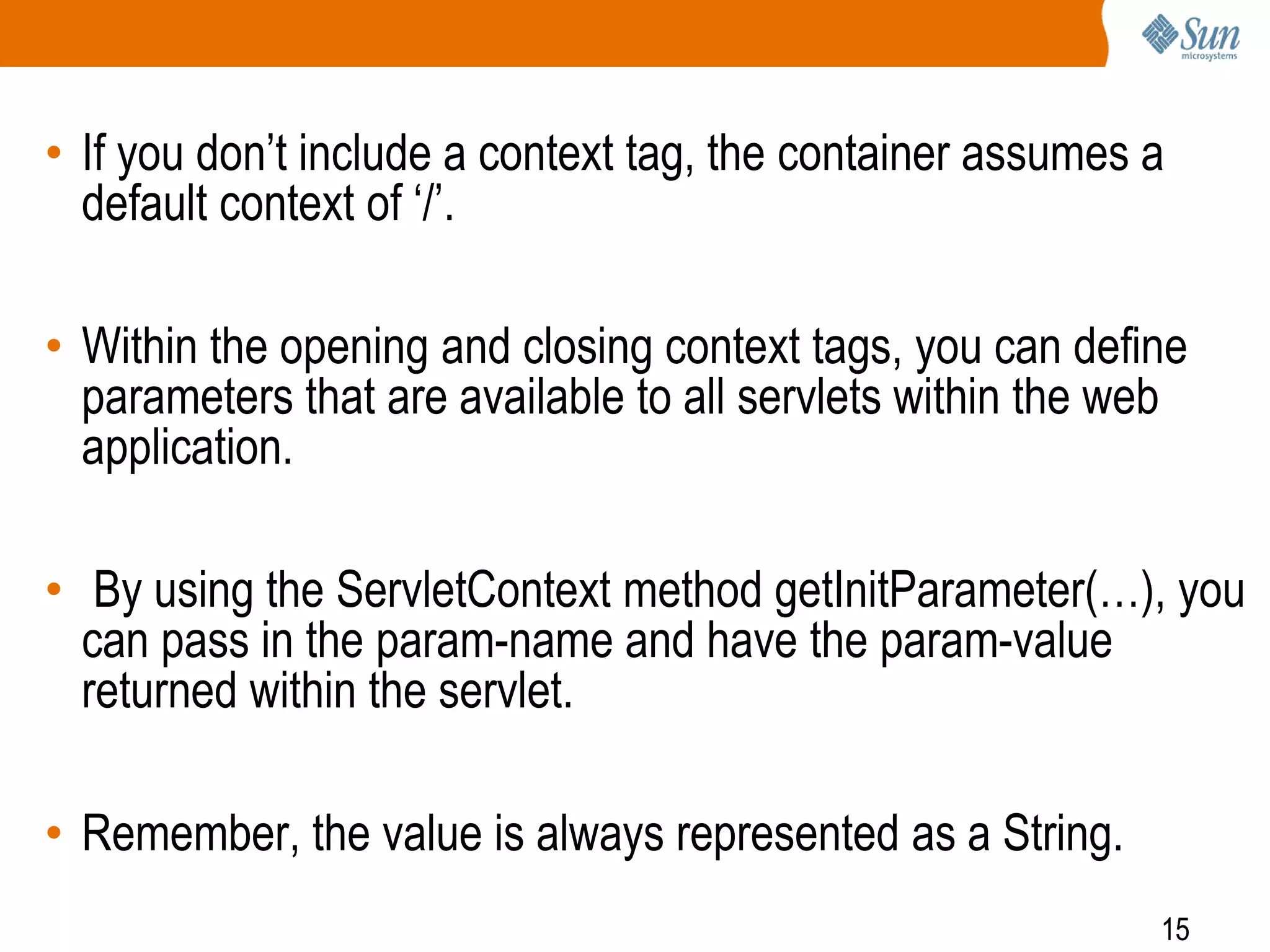 15
• If you don’t include a context tag, the container assumes a
default context of ‘/’.
• Within the opening and closing context tags, you can define
parameters that are available to all servlets within the web
application.
• By using the ServletContext method getInitParameter(…), you
can pass in the param-name and have the param-value
returned within the servlet.
• Remember, the value is always represented as a String.
 
