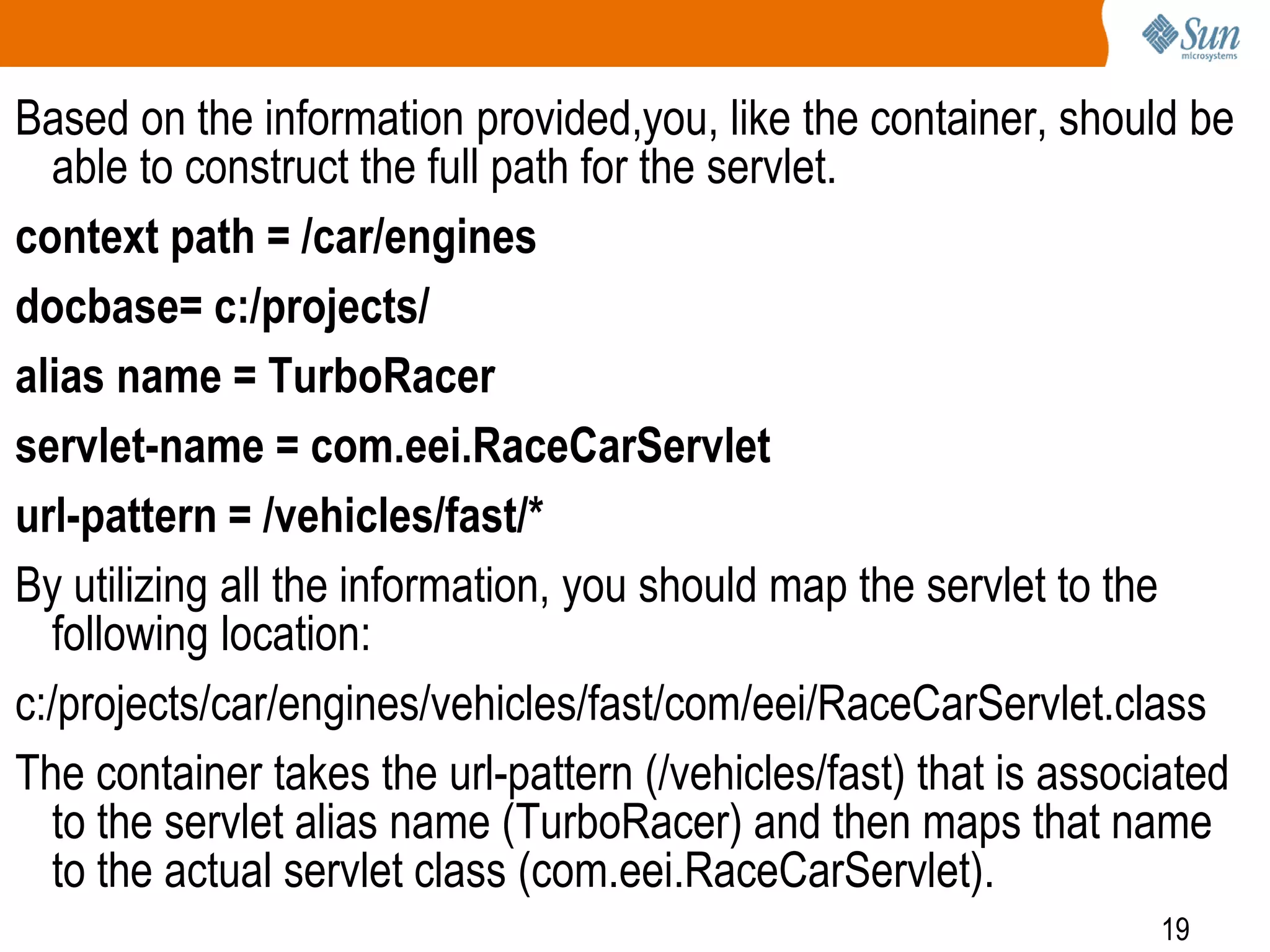 19
Based on the information provided,you, like the container, should be
able to construct the full path for the servlet.
context path = /car/engines
docbase= c:/projects/
alias name = TurboRacer
servlet-name = com.eei.RaceCarServlet
url-pattern = /vehicles/fast/*
By utilizing all the information, you should map the servlet to the
following location:
c:/projects/car/engines/vehicles/fast/com/eei/RaceCarServlet.class
The container takes the url-pattern (/vehicles/fast) that is associated
to the servlet alias name (TurboRacer) and then maps that name
to the actual servlet class (com.eei.RaceCarServlet).
 